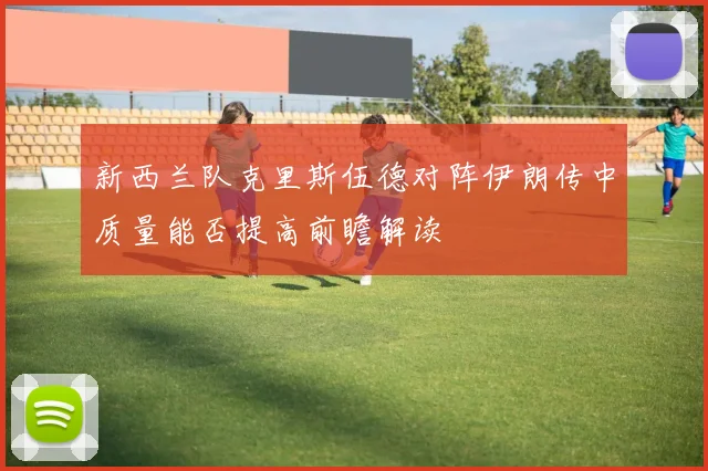 新西兰队克里斯伍德对阵伊朗传中质量能否提高前瞻解读