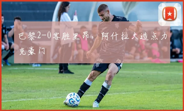 巴黎2-0客胜里昂，阿什拉夫造点力克豪门