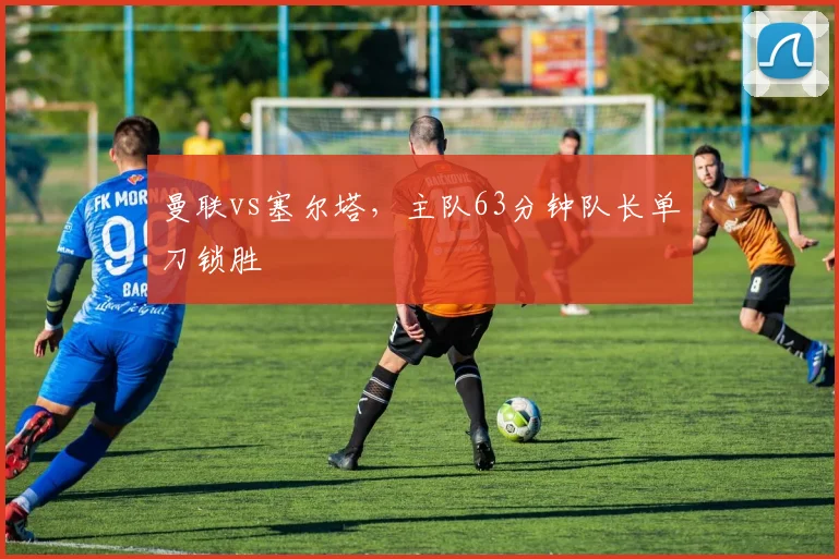 曼联vs塞尔塔，主队63分钟队长单刀锁胜