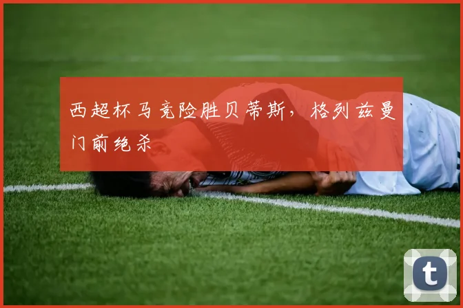 西超杯马竞险胜贝蒂斯，格列兹曼门前绝杀