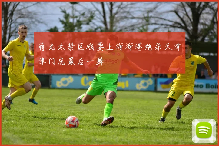 蒋光太禁区戏耍上海海港绝杀天津津门虎最后一舞