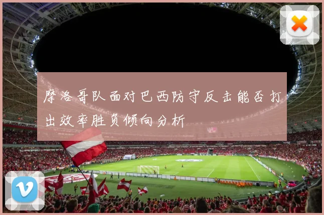 摩洛哥队面对巴西防守反击能否打出效率胜负倾向分析