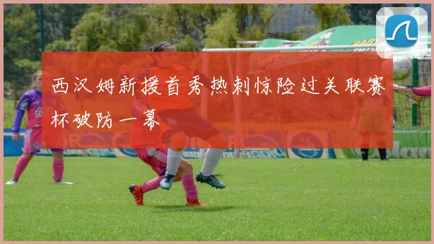 西汉姆新援首秀热刺惊险过关联赛杯破防一幕