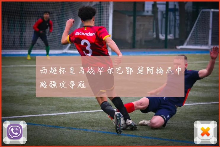 西超杯皇马战毕尔巴鄂 楚阿梅尼中路强攻争冠