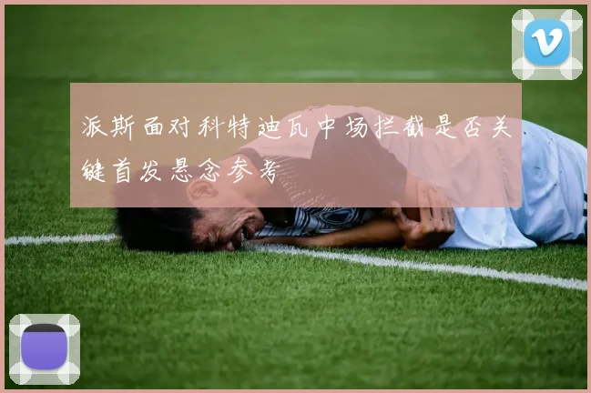 派斯面对科特迪瓦中场拦截是否关键首发悬念参考