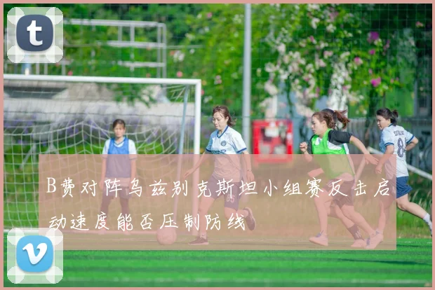 B费对阵乌兹别克斯坦小组赛反击启动速度能否压制防线