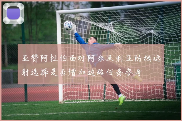 亚赞阿拉伯面对阿尔及利亚防线远射选择是否增加边路任务参考