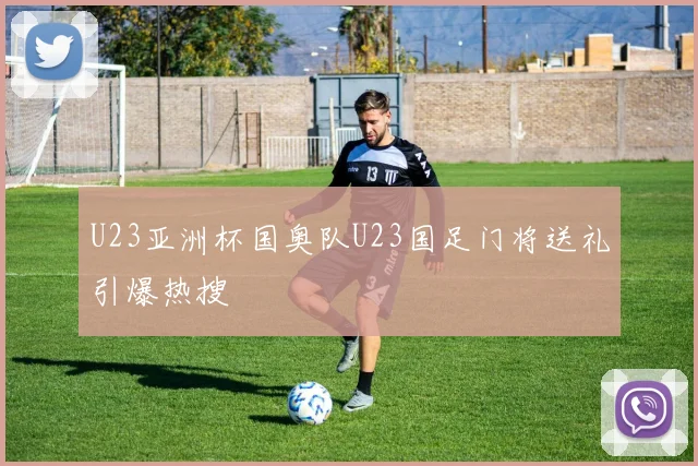 U23亚洲杯国奥队U23国足门将送礼引爆热搜
