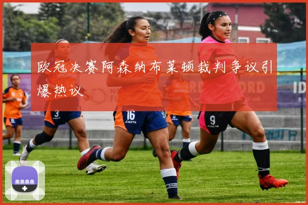 欧冠决赛阿森纳布莱顿裁判争议引爆热议