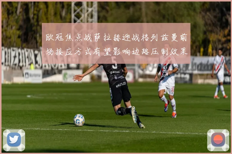 欧冠焦点战萨拉赫迎战格列兹曼前场接应方式有望影响边路压制效果