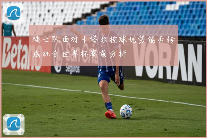 瑞士队面对卡塔尔控球优势能否转成机会世界杯赛前分析