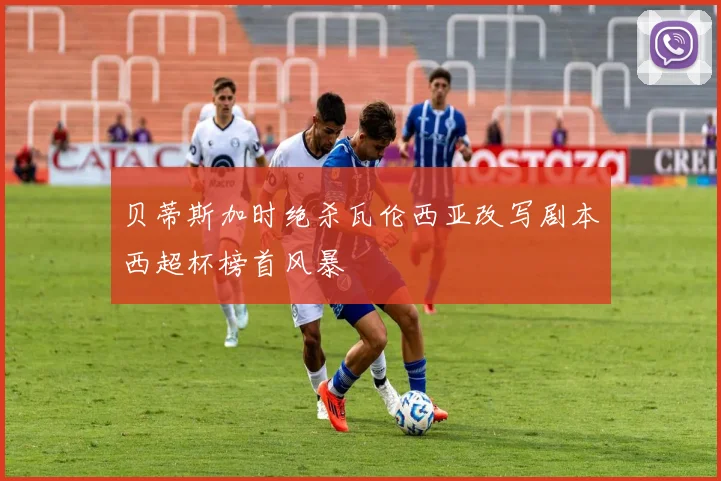 贝蒂斯加时绝杀瓦伦西亚改写剧本西超杯榜首风暴