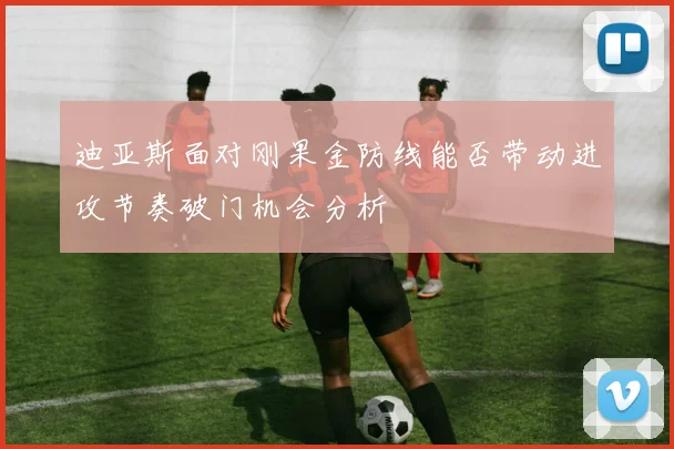 迪亚斯面对刚果金防线能否带动进攻节奏破门机会分析