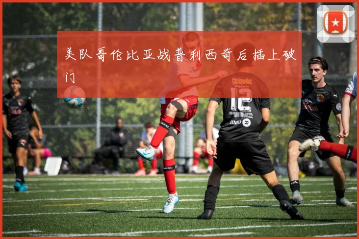 美队哥伦比亚战普利西奇后插上破门