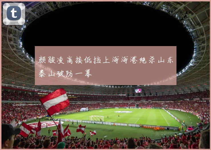 颜骏凌高接低挡上海海港绝杀山东泰山破防一幕