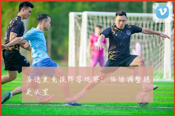 马德里竞技阵容观察：临场调整稳更衣室
