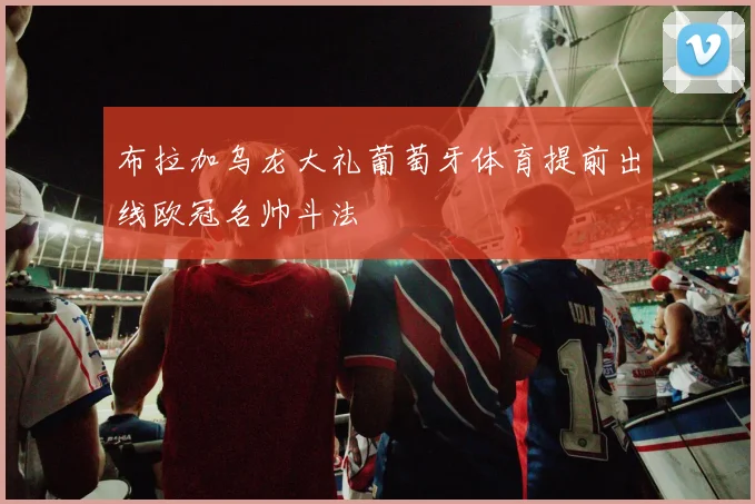 布拉加乌龙大礼葡萄牙体育提前出线欧冠名帅斗法