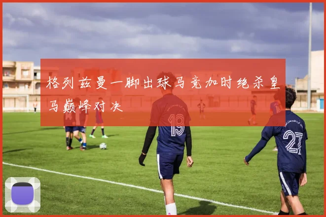 格列兹曼一脚出球马竞加时绝杀皇马巅峰对决