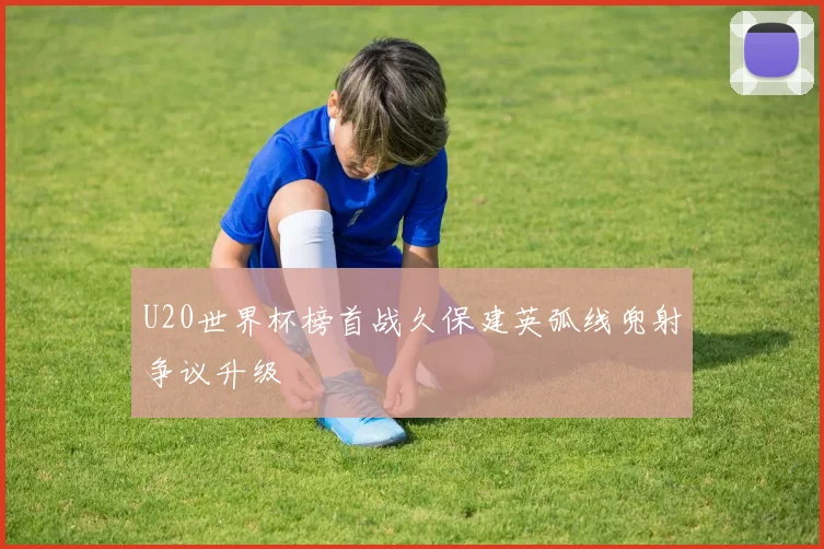 U20世界杯榜首战久保建英弧线兜射争议升级