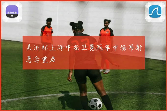 美洲杯上海申花卫冕冠军中场吊射悬念重启