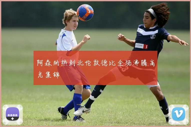 阿森纳热刺北伦敦德比全场沸腾高光集锦