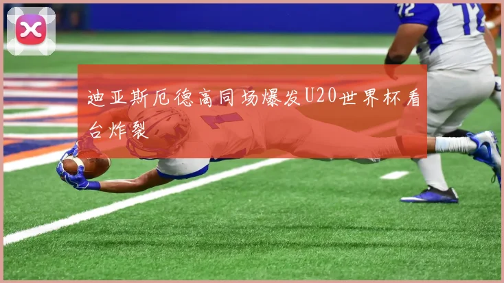 迪亚斯厄德高同场爆发U20世界杯看台炸裂