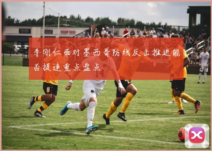 李刚仁面对墨西哥防线反击推进能否提速重点盘点