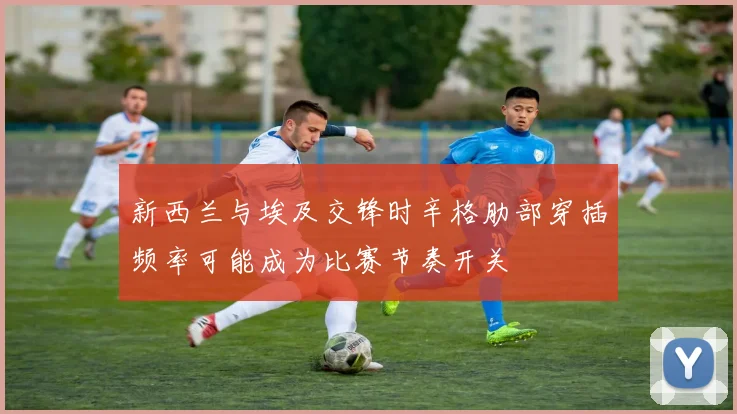 新西兰与埃及交锋时辛格肋部穿插频率可能成为比赛节奏开关