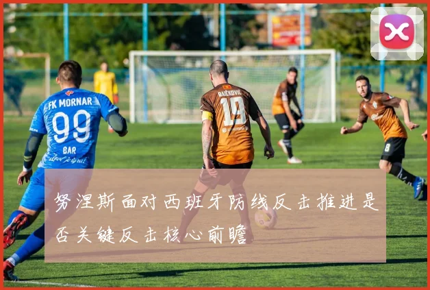 努涅斯面对西班牙防线反击推进是否关键反击核心前瞻