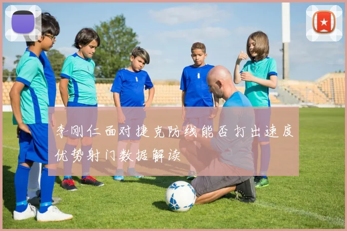 李刚仁面对捷克防线能否打出速度优势射门数据解读