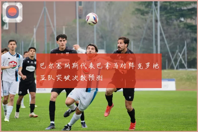 巴尔塞纳斯代表巴拿马对阵克罗地亚队突破次数预测