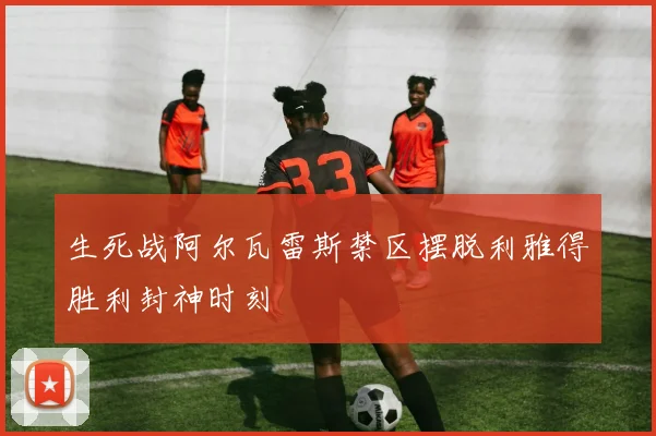 生死战阿尔瓦雷斯禁区摆脱利雅得胜利封神时刻