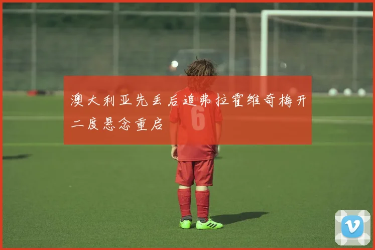 澳大利亚先丢后追弗拉霍维奇梅开二度悬念重启