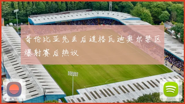 哥伦比亚先丢后追格瓦迪奥尔禁区爆射赛后热议