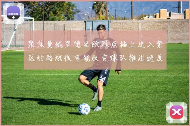 聚焦曼城罗德里欧冠后插上进入禁区的路线很可能改变球队推进速度