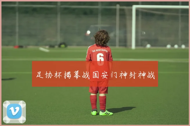 足协杯揭幕战国安门神封神战