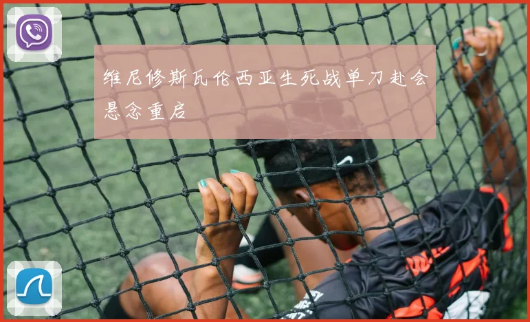 维尼修斯瓦伦西亚生死战单刀赴会悬念重启