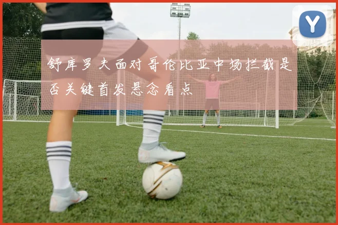 舒库罗夫面对哥伦比亚中场拦截是否关键首发悬念看点
