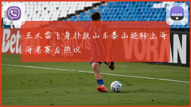王大雷飞身扑救山东泰山逆转上海海港赛后热议