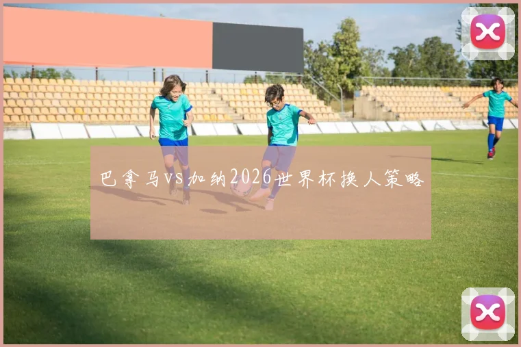 巴拿马vs加纳2026世界杯换人策略