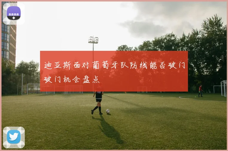迪亚斯面对葡萄牙队防线能否破门破门机会盘点