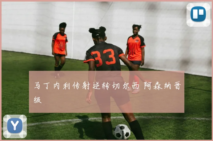 马丁内利传射逆转切尔西 阿森纳晋级