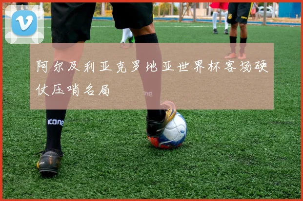 阿尔及利亚克罗地亚世界杯客场硬仗压哨名局