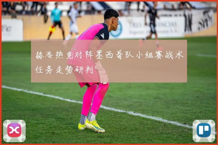 赫洛热克对阵墨西哥队小组赛战术任务走势研判