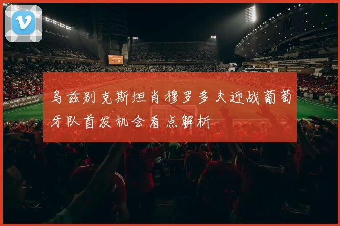 乌兹别克斯坦肖穆罗多夫迎战葡萄牙队首发机会看点解析