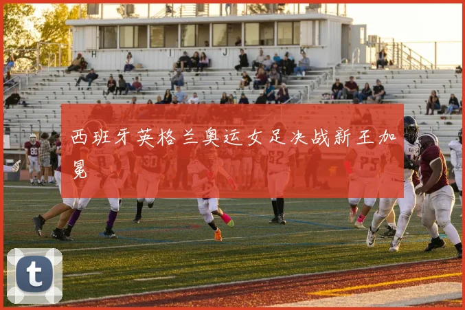西班牙英格兰奥运女足决战新王加冕