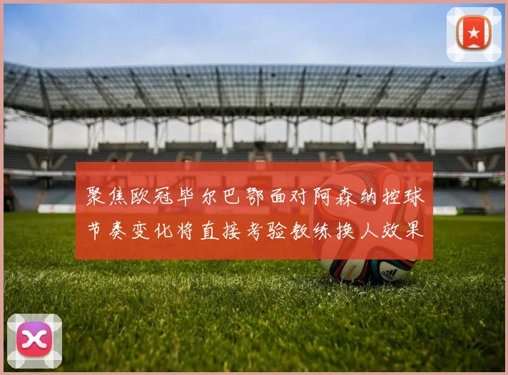 聚焦欧冠毕尔巴鄂面对阿森纳控球节奏变化将直接考验教练换人效果