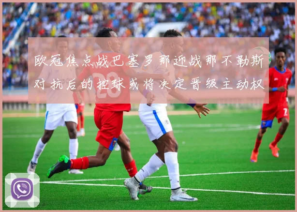 欧冠焦点战巴塞罗那迎战那不勒斯对抗后的控球或将决定晋级主动权