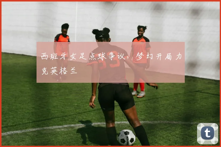 西班牙女足点球争议，梦幻开局力克英格兰