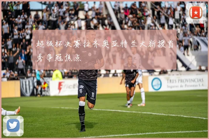 超级杯决赛拉齐奥亚特兰大新援首秀争冠焦点